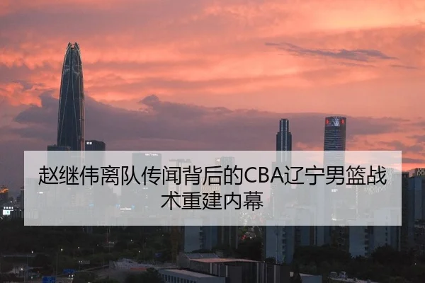 赵继伟离队传闻背后的CBA辽宁男篮战术重建内幕