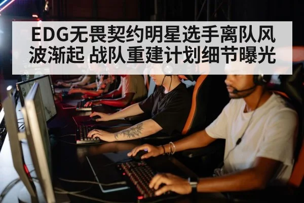 EDG无畏契约明星选手离队风波渐起 战队重建计划细节曝光