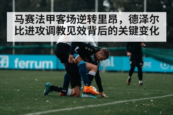 马赛法甲客场逆转里昂，德泽尔比进攻调教见效背后的关键变化